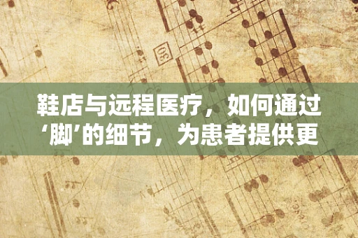 鞋店与远程医疗，如何通过‘脚’的细节，为患者提供更精准的医疗服务？