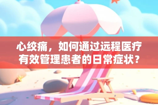 心绞痛，如何通过远程医疗有效管理患者的日常症状？