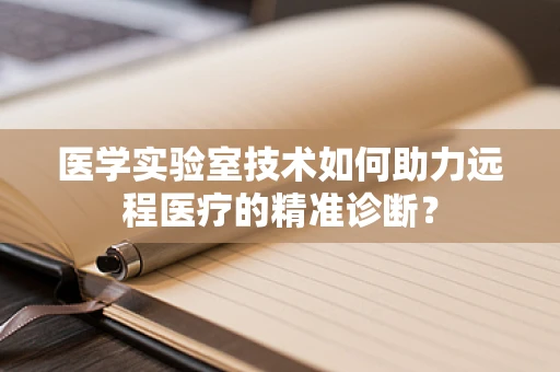 医学实验室技术如何助力远程医疗的精准诊断？