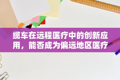 缆车在远程医疗中的创新应用，能否成为偏远地区医疗服务的‘空中桥梁’？