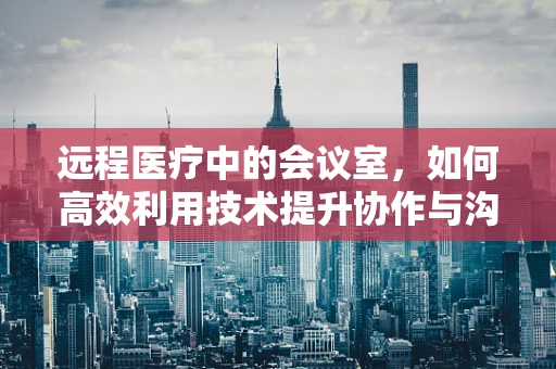 远程医疗中的会议室，如何高效利用技术提升协作与沟通？
