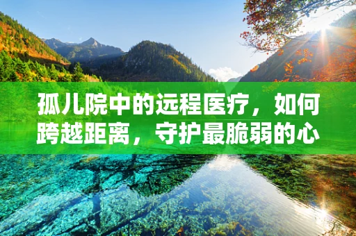 孤儿院中的远程医疗，如何跨越距离，守护最脆弱的心灵？