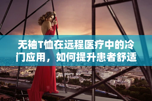 无袖T恤在远程医疗中的冷门应用，如何提升患者舒适度与体验？