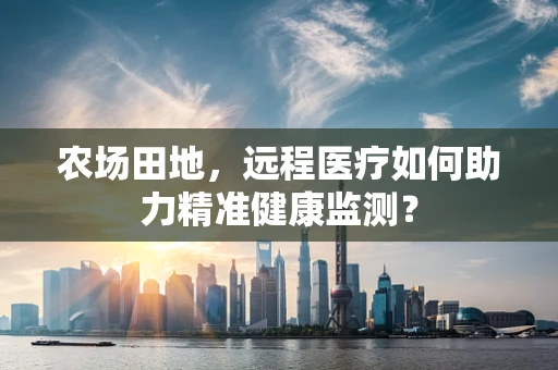 农场田地，远程医疗如何助力精准健康监测？