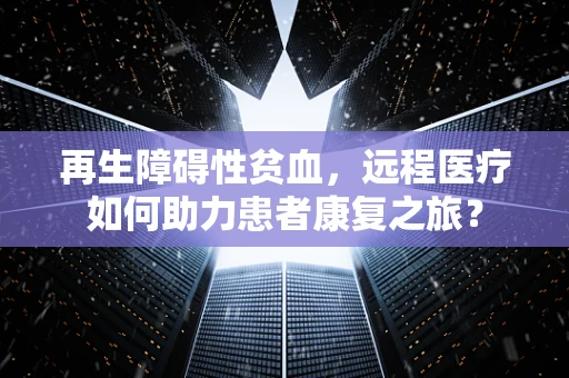 再生障碍性贫血，远程医疗如何助力患者康复之旅？