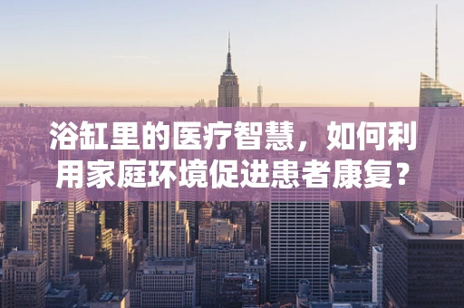 浴缸里的医疗智慧，如何利用家庭环境促进患者康复？
