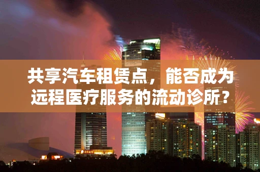 共享汽车租赁点，能否成为远程医疗服务的流动诊所？