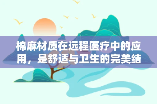 棉麻材质在远程医疗中的应用，是舒适与卫生的完美结合吗？