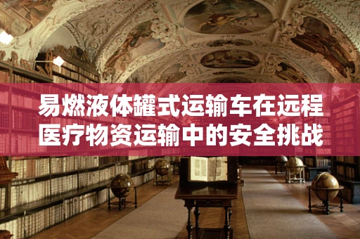 易燃液体罐式运输车在远程医疗物资运输中的安全挑战
