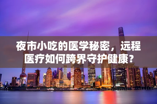 夜市小吃的医学秘密，远程医疗如何跨界守护健康？