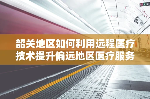 韶关地区如何利用远程医疗技术提升偏远地区医疗服务质量？