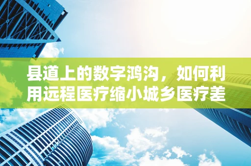 县道上的数字鸿沟，如何利用远程医疗缩小城乡医疗差距？