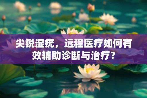 尖锐湿疣，远程医疗如何有效辅助诊断与治疗？