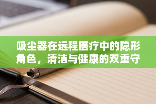 吸尘器在远程医疗中的隐形角色，清洁与健康的双重守护？
