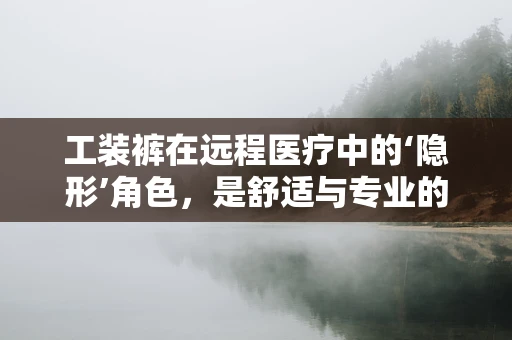 工装裤在远程医疗中的‘隐形’角色，是舒适与专业的完美结合吗？