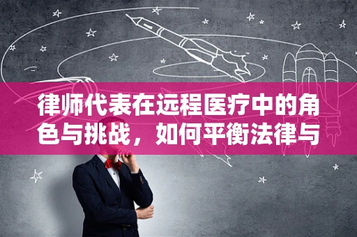 律师代表在远程医疗中的角色与挑战，如何平衡法律与技术的边界？