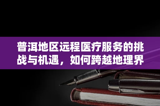普洱地区远程医疗服务的挑战与机遇，如何跨越地理界限，促进健康公平？