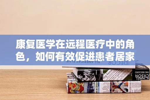 康复医学在远程医疗中的角色，如何有效促进患者居家康复？