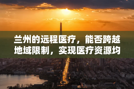 兰州的远程医疗，能否跨越地域限制，实现医疗资源均衡？