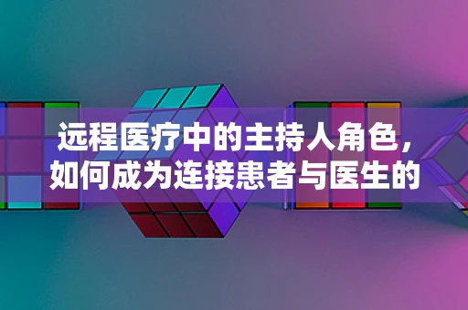 远程医疗中的主持人角色，如何成为连接患者与医生的桥梁？