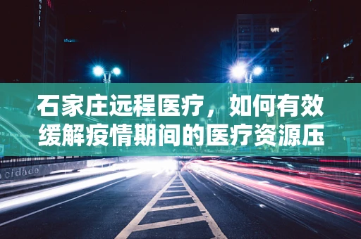 石家庄远程医疗，如何有效缓解疫情期间的医疗资源压力？