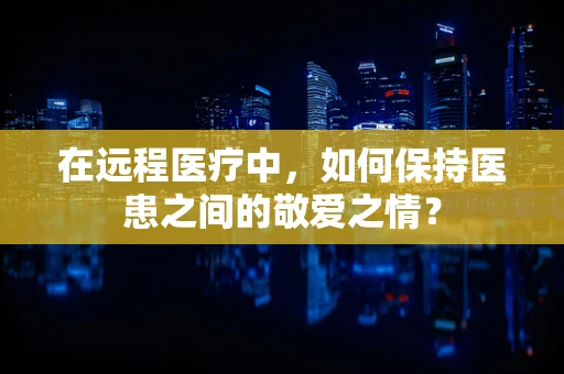 在远程医疗中，如何保持医患之间的敬爱之情？