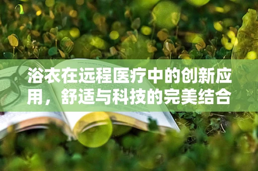 浴衣在远程医疗中的创新应用，舒适与科技的完美结合？