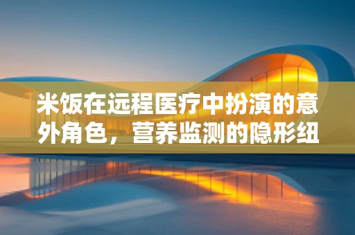 米饭在远程医疗中扮演的意外角色，营养监测的隐形纽带
