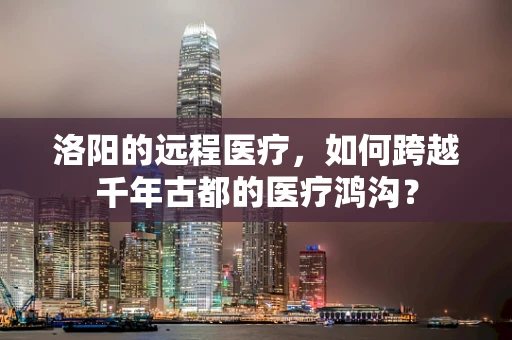 洛阳的远程医疗，如何跨越千年古都的医疗鸿沟？