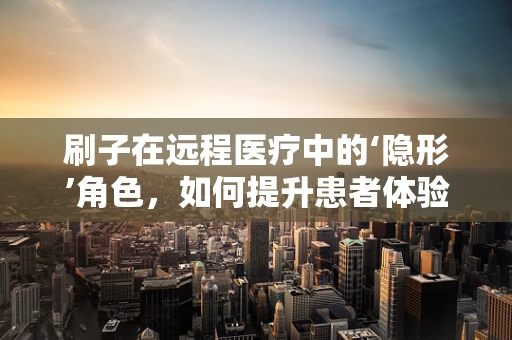 刷子在远程医疗中的‘隐形’角色，如何提升患者体验？