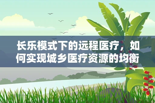 长乐模式下的远程医疗，如何实现城乡医疗资源的均衡发展？