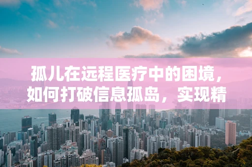 孤儿在远程医疗中的困境，如何打破信息孤岛，实现精准关怀？