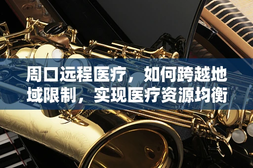 周口远程医疗，如何跨越地域限制，实现医疗资源均衡？