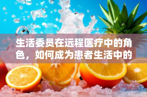 生活委员在远程医疗中的角色，如何成为患者生活中的贴心助手？