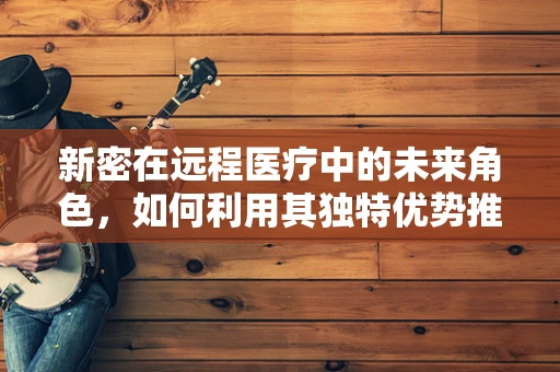 新密在远程医疗中的未来角色，如何利用其独特优势推动医疗创新？