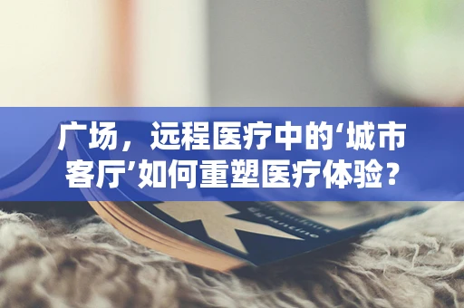 广场，远程医疗中的‘城市客厅’如何重塑医疗体验？