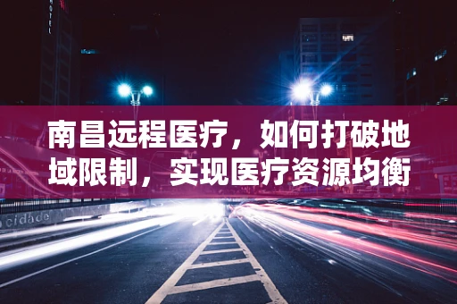 南昌远程医疗，如何打破地域限制，实现医疗资源均衡？