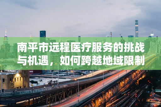 南平市远程医疗服务的挑战与机遇，如何跨越地域限制，实现医疗资源均衡？