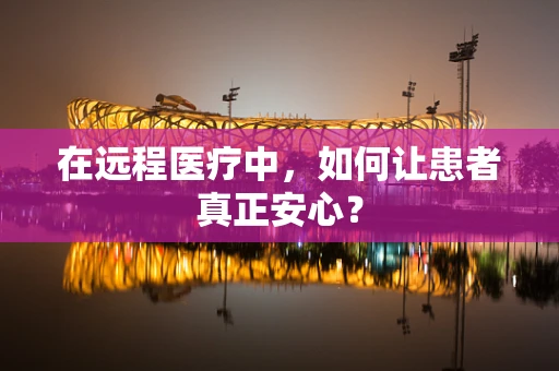 在远程医疗中，如何让患者真正安心？