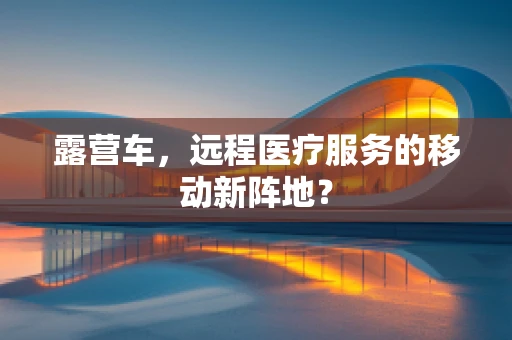 露营车，远程医疗服务的移动新阵地？
