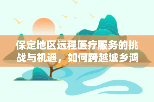 保定地区远程医疗服务的挑战与机遇，如何跨越城乡鸿沟？