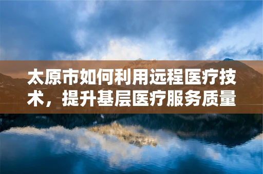 太原市如何利用远程医疗技术，提升基层医疗服务质量？