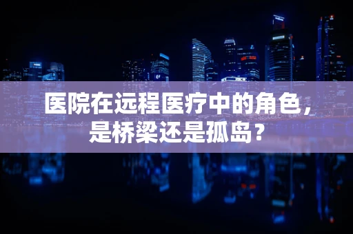 医院在远程医疗中的角色，是桥梁还是孤岛？