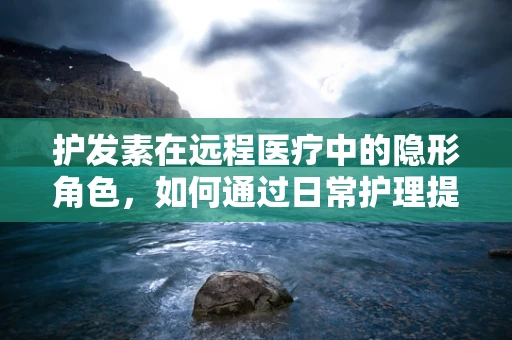 护发素在远程医疗中的隐形角色，如何通过日常护理提升患者生活质量？