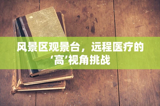 风景区观景台，远程医疗的‘高’视角挑战