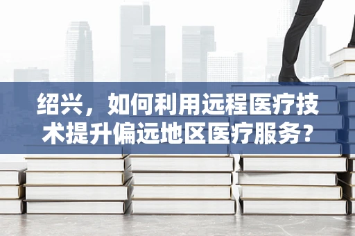 绍兴，如何利用远程医疗技术提升偏远地区医疗服务？
