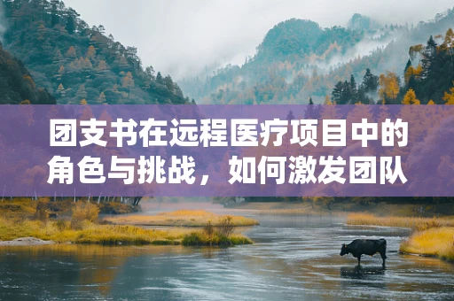 团支书在远程医疗项目中的角色与挑战，如何激发团队凝聚力？