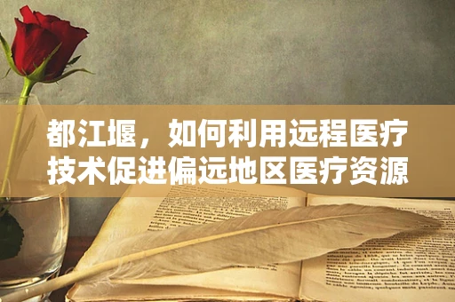 都江堰，如何利用远程医疗技术促进偏远地区医疗资源均衡？