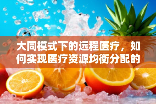 大同模式下的远程医疗，如何实现医疗资源均衡分配的‘破局’？