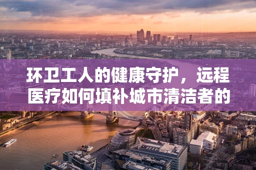 环卫工人的健康守护，远程医疗如何填补城市清洁者的健康缺口？